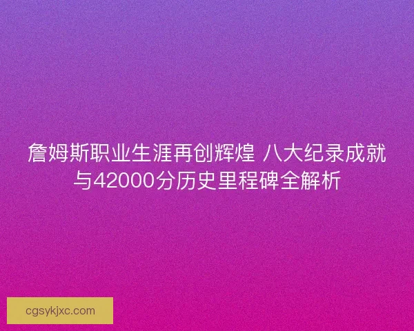 詹姆斯职业生涯再创辉煌 八大纪录成就与42000分历史里程碑全解析