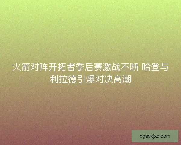 火箭对阵开拓者季后赛激战不断 哈登与利拉德引爆对决高潮
