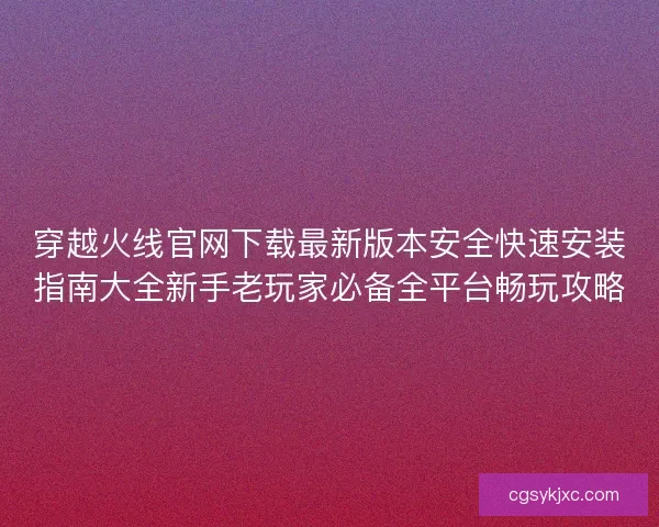 穿越火线官网下载最新版本安全快速安装指南大全新手老玩家必备全平台畅玩攻略