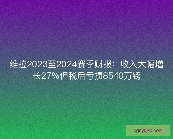 维拉2023至2024赛季财报：收入大幅增长27%但税后亏损8540万镑
