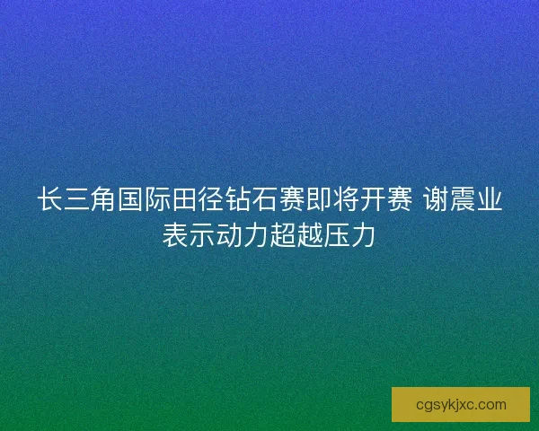 长三角国际田径钻石赛即将开赛 谢震业表示动力超越压力