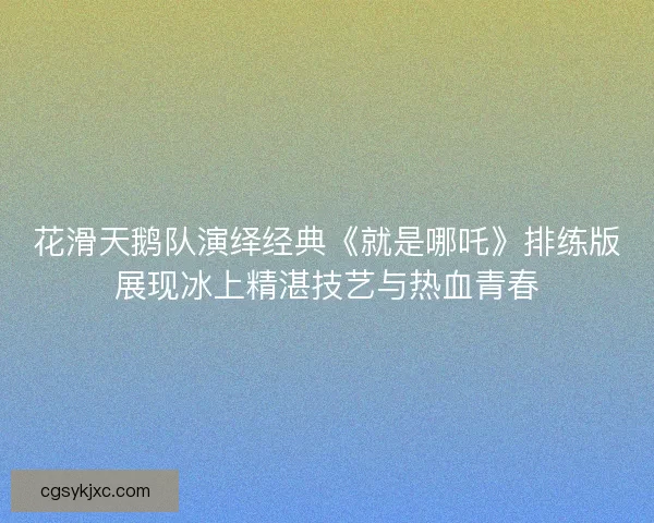 花滑天鹅队演绎经典《就是哪吒》排练版展现冰上精湛技艺与热血青春