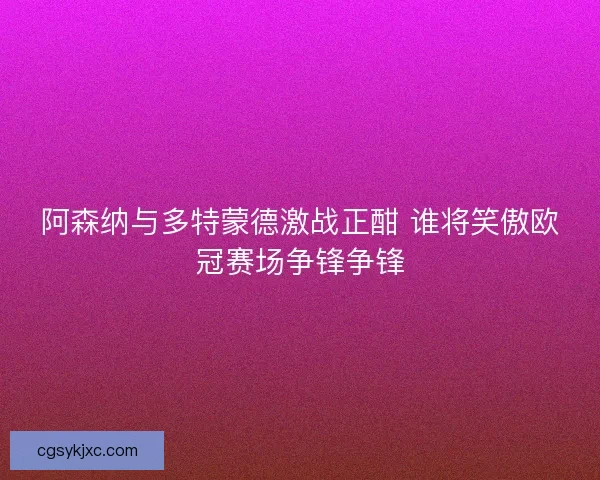 阿森纳与多特蒙德激战正酣 谁将笑傲欧冠赛场争锋争锋